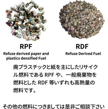 「RPF」「RDF」廃プラスチックと紙を主にしたリサイクル燃料であるRPFや、一般廃財物を燃料としたRDF等いずれも高熱量の燃料です。　その他の燃料につきましては是非ご相談下さい